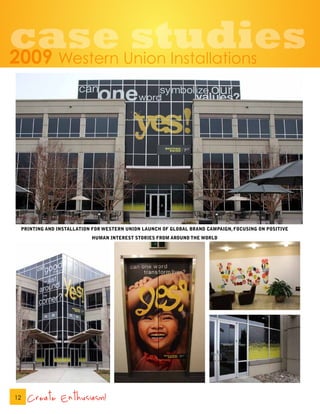 case studies
2009              Western Union Installations




     PRINTING AND INSTALLATION FOR WESTERN UNION LAUNCH OF GLOBAL BRAND CAMPAIGN, FOCUSING ON POSITIVE
                              HUMAN INTEREST STORIES FROM AROUND THE WORLD




12     Create Enthusiasm!
 