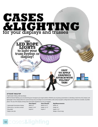 for your displays and trusses




                                                                                                            EASY
                                                                                                          TO APPLY
                                                                                                         GRAPHICS
                                                                                                        ATTACH WITH
                                                                                                          VELCRO®
                                                                                                            TABS



  ATTACHé TABLETOP
  A lightweight, folding, table top display
  With the Attaché Tabletop, you can easily bring your message to your target audience. Whether you are giving a presentation or attending a trade show, this compact, and
  lightweight (12 lbs.) display allows for a quick and easy set up. Its design can accommodate a wide variety of graphic configurations and is made from a durable, recyclable
  plastic. The size of this display and bag meet most airline regulations for carry-on luggage.
                                                Sizes (Open):             Sizes (Closed):         Bag Measurements:
  * Lightweight Presentation Display            Width: 53”                Width: 20 1/2”          Width: 24”
  * Quick set up - Less than a minute           Height: 31 3/4”           Height: 16 1/2”         Height: 18”
  * Recyclable                                  Depth: 8”                 Depth: 4”               Depth: 4 1/2”
  * Made in the USA                                                                               Weight: 12 lbs (5.4 kg)




120
      cases&lighting
 
