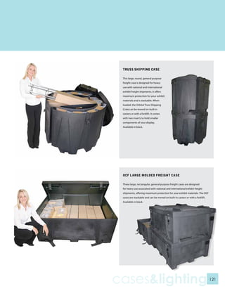 TRUSS SHIPPING CASE

 This large, round, general purpose
 freight case is designed for heavy
 use with national and international
 exhibit freight shipments. It offers
 maximum protection for your exhibit
 materials and is stackable. When
 loaded, the Orbital Truss Shipping
 Crate can be moved on built in
 casters or with a forklift. It comes
 with two inserts to hold smaller
 components of your display.
 Available in black.




 OCF LARGE MOLDED FREIGHT CASE

 These large, rectangular, general purpose freight cases are designed
 for heavy use associated with national and international exhibit freight
 shipments, offering maximum protection for your exhibit materials. The OCF
 cases are stackable and can be moved on built-in casters or with a forklift.
 Available in black.




cases&lighting                                                                  121
 
