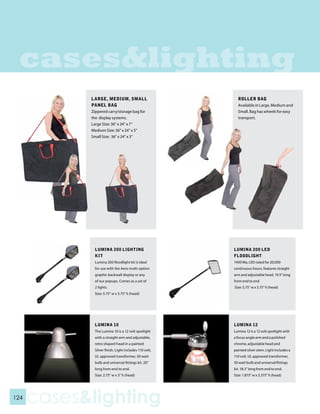 cases&lighting
            LARGE, MEDIUM, SMALL                         ROLLER BAG
            PANEL BAG                                    Available in Large, Medium and
            Zippered carry/storage bag for               Small. Bag has wheels for easy
            the display systems.                         transport.
            Large Size: 36” x 24” x 7”
            Medium Size: 36” x 24” x 5”
            Small Size: 36” x 24” x 3”




              LUMINA 200 LIGHTING                      LUMINA 200 LED
              KIT                                      FLOODLIGHT
              Lumina 200 floodlight kit is ideal       1400 Ma, LED rated for 20,000
              for use with the Aero multi-option       continuous hours, features straight
              graphic backwall display or any          arm and adjustable head, 19.5” long
              of our popups. Comes as a set of         from end to end
              2 lights.                                Size: 5.75” w x 3.75” h (head)
              Size: 5.75” w x 3.75” h (head)




             LUMINA 10                                 LUMINA 12
             The Lumina 10 is a 12 volt spotlight      Lumina 12 is a 12 volt spotlight with
             with a straight arm and adjustable,       a focus angle arm and a polished
             retro shaped head in a painted            chrome, adjustable head and
             Silver finish. Light includes 110 volt,   painted silver stem. Light includes a
             UL approved transformer, 50 watt          110 volt, UL approved transformer,
             bulb and universal fittings kit. 20”      50 watt bulb and universal fittings
             long from end to end.                     kit. 18.5” long from end to end.
             Size: 2.75” w x 3” h (head)               Size: 1.875” w x 3.375” h (head)




124
      cases&lighting
 