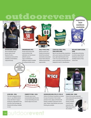 outdoorevent                                                                                                                                                          regulation
                                                                                                                                                                          race
                                                                                                                                                                        numbers
                                                                                                                                                                        available




 OVERSIZED JERSEY                         SNOWBOARD.5901                         HALF-PIPE.5902                 STRETCH.5900, 5903,                            DELUXE COMP.5500N,
 Slip-on basketball style                 Sturdy stretch jerseys with            Built for comfort and          5904,5905,5906                                 5500
 jerseys made of mesh.                    screen printing or dye                 freedom of movement.           Bibs for international elite competitions      Durable bibs with binding
 Roomier fit with a                       sublimation can have sleeves           Stretch front and back         with custom imprints on the front and          to reinforce edges. Bottom
 contemporary look and feel.              added for sponsor                      attached by sturdy elastic     back. Lightweight bib pulls on like a          binding ties around waist.
 Available in Small, Medium,              logos or identification.               bands. Sleeves allow for       T-shirt. Four way stretch fabric and           Available in Nylon or Poly/
 Large and XLarge.                        Additional variations available        additional sponsorship         elastic waist keep it snug. All ski bibs are   Cotton Twill.
                                          for surfing and other events.          opportunities.                 designed to meet F.I.S. specifications.

                               ADD
                           POCKETS OR
                         IDENTIFICATION
                             SLEEVES
                           TO YOUR BIBS




      KIDS BIB - 5901                          COMPETITION - 5353                          OVERSIZED BIB.5701-P, 5701-N                         CADDIE BIB - 5800
      This style is designed to be an          A durable, easy to clean,                   Similar to the Deluxe Comp Bib, but roomier          Features front pocket, adjustable
      easy on - easy off bib solution.         economical bib made of acrilan              for ease of movement. Chest number                   Fastex side buckles (see insert photo)
      Comes with Velcro® straps or             or vinyl. Has binding sewn onto             printed on front, edges are finished with            and coordinating
      binding ties. Adjustable for kids        bottom edge to tie at waist.                binding. Available in polycotton twill or            binding. Available
      of all sizes. Neck and edges are                                                     nylon. Pockets, Fastex Buckles and custom            in jersey mesh or
      finished with binding. Available                                                     finishing also available.                            polycotton twill.
      in vinyl.                                                                                                                                 Player name inserts
                                                                                                                                                also available.



128
      outdoorevent
 
