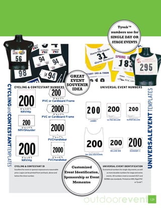 Tyvek™
                                                                                            numbers use for
                                                                                            SINGLE DAY OR
                                                                                             STAGE EVENTS




                                                            GREAT
                                                             EVENT
                                                           SOUVENIR
CYCLING & CONTESTANT NUMBERS                                                      UNIVERSAL EVENT NUMBERS
                                                              IDEA




CYCLING & CONTESTANT ID                                                            UNIVERSAL EVENT IDENTIFICATION
                                                              Customized
Excellent for event or sponsor exposure at a reasonable                            Economical numbers for single-day events, as well
price. Logos can be printed front and back, above and     Event Identification,        as more durable numbers for stage and series
below the chest number.                                                                events. All numbers meet or exceed USCF and
                                                          Sponsorship or Event      NORBA size standards. Printed on NRV, Rigid PVC
                                                              Mementos                                                   or Tyvek™.




                                                                     outdoorevent                                                      129
 
