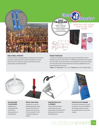 TRASH
                                                                                    TRAVELER
                                                                                               Features:
                                                                                       - Indoor / outdoor use                Brand your event, customize
                                                                                         - Set-up in seconds                   covers for your Trash
                                                                                  - Rust resistant, foldable frame
                                                                                                                                      Traveler!
                                                                                          - No tools required
                                                                                     - Carrying case included




VOLLEYBALL PRO NET                                                        TRASH TRAVELER
Constructed of 3mm twisted polyethylene netting with 10 oz reinforced      Used by event organizations, government programs and individual consumers
vinyl tapes on top/bottom/sides. Includes wood dowels in each side        throughout the U.S., the Trash Traveler™ is a foldable, indoor/outdoor trash receptacle
sleeve and 38’ vinyl-coated steel cables top and bottom. Print your       that can be taken where most trash cans can’t go. Made to fit on top of most surfaces
custom graphics on top/bottom/sides.                                      or be anchored into the soil, this durable trash receptacle is adaptable for any use.
                                                                          Setup and break down in seconds.
                                                                           Weight: 4 lbs. Dimensions: 17” Sq. x 31.5” H Capacity: 50 lbs. (33 to 55 gallon bags)




 WATER/SAND                          METAL POLE BASE                    CONVERTIBLE PVC                                 FIELD OF PLAY AFRAME
 FILLED BASE                         Designed for use with the          A-FRAMES                                        Constructed of (material). A toss and
 Designed for use                    polycarbonate poles on hard        A quick way to form barriers                    go rigid sign. A low cost and effective
 with Polycarbonate                  surfaces. Poles slide over 8”      and promote sponsorship                         way to target audiences at events.
 and PVC poles.                      vertical arm for easy set up.      opportunities. Constructed of PVC               No assembly required. Custom sizes
 Heavy duty water or                 16”x16” low profile, 14” thick     piping, attaches to frame easily                available.
 sand filled base.                   metal base provides max            with bungee cords.
                                     stability.




                                                                              outdoorevent                                                                          133
 