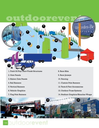 outdoorevent
            1
                                                  8
                                                                         9

                             2
                                                                                                     14


                                                               10
                                 3                                                 11
                                         7
                  4
                                                           1



                                                           6

                                                                                                    12

      5


      1. Field Of Play: Start/Finish Structures                     8. Race Bibs

      2. Gate Panels                                                9. Race Jerseys

      3. Slalom Gate Panels                                         10. Fencing
      4. Rail Banners                                               11. Custom Pole Banners

      5. Vertical Banners                                           12. Tents & Tent Accessories

      6. Vehicle Graphics                                           13. Outdoor Truss Systems

      7. Flag Pole Banners                                          14. Stadium Graphics/Bleacher Wraps

       13                                             14                                 13




134
      outdoorevent
 