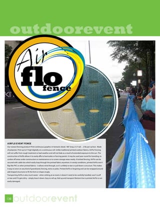outdoorevent




AIRFLO EVENT FENCE
Our newest fencing product! Print continuous graphics in fantastic detail. 180’ long x 5.5’ tall. - .2 lbs per sq foot. Made
of polyester. Print up to 4’ high digitally on a continuous roll. Unlike traditional printed outdoor fabrics, AirFlo Fencing
will not suffer from rough treatment or bad weather and will not fade as a result of extended exposure to the sun. The
construction of Airflo allows it to easily affix to barricades or fencing panels. It may be used year round for branding, to
cordon off areas under construction or maintenance or to screen storage areas neatly. A knitted fencing, AirFlo can be
secured with cable ties which easily loop through the printed fabric anywhere. In windy conditions, printed AirFlo won’t
flap like PVC or other printed fabrics - it allows wind through, so it’s unlikely to tear or pull down a structure. This makes
it easy to erect on any kind of grandstand, fencing, tents or poles. Printed AirFlo is forgiving and can be wrapped around
add shaped structures to fit the form or shape snugly.
Transporting AirFlo is also much easier - when striking at an event, it doesn’t need to be carefully handled, won’t scuff
or tear and if it gets dirty - simply hose it down. Easy to roll up, fold up and transport! Bottom line is printed AirFlo is not
easily damaged.




138
       outdoorevent
 