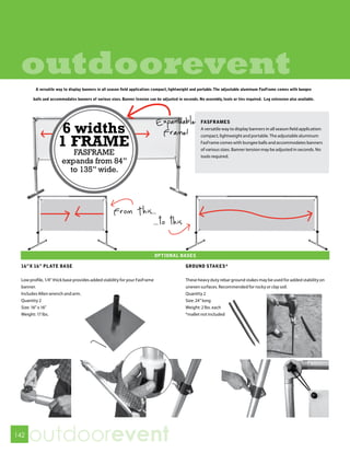 outdoorevent
        A versatile way to display banners in all season field application: compact, lightweight and portable. The adjustable aluminum FasFrame comes with bungee

       balls and accommodates banners of various sizes. Banner tension can be adjusted in seconds. No assembly, tools or ties required. Leg extension also available.




                                                                            Expandable
                     6 widths
                                                                                                     FASFRAMES

                                                                             Frame!
                                                                                                     A versatile way to display banners in all season field application:


                     1 FRAME
                                                                                                     compact, lightweight and portable. The adjustable aluminum
                                                                                                     FasFrame comes with bungee balls and accommodates banners
                                                                                                     of various sizes. Banner tension may be adjusted in seconds. No
                          FASFRAME                                                                   tools required.
                       expands from 84”
                         to 135” wide.




 16”X 16” PLATE BASE                                                                        GROUND STAKES*

 Low profile, 1/4” thick base provides added stability for your FasFrame                    These heavy duty rebar ground stakes may be used for added stability on
 banner.                                                                                    uneven surfaces. Recommended for rocky or clay soil.
 Includes Allen wrench and arm.                                                             Quantity 2
 Quantity 2                                                                                 Size: 24” long
 Size: 16” x 16”                                                                            Weight: 2 lbs. each
 Weight: 17 lbs.                                                                            *mallet not included




142
      outdoorevent
 