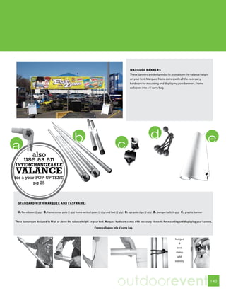 MARqUEE BANNERS
                                                                                                      These banners are designed to fit at or above the valance height
                                                                                                      on your tent. Marquee frame comes with all the necessary
                                                                                                      hardware for mounting and displaying your banners. Frame
                                                                                                      collapses into a 6’ carry bag.




         also
       use as an
INTERCHANGEABLE
VALANCE
for a your POP-UP TENT
         pg 25



  STANDARD WITH MARqUEE AND FASFRAME:

  A. flex elbows (2 qty) B. frame center pole (1 qty) frame vertical poles (2 qty) and feet (2 qty) C. eps pole clips (2 qty) D. bungee balls (4 qty) E. graphic banner


These banners are designed to fit at or above the valance height on your tent. Marquee hardware comes with necessary elements for mounting and displaying your banners.

                                                                      Frame collapses into 6’ carry bag.



                                                                                                                                              bungee
                                                                                                                                                  &
                                                                                                                                                tent
                                                                                                                                               clamp
                                                                                                                                                add
                                                                                                                                              stability




                                                                                          outdoorevent                                                                    143
 