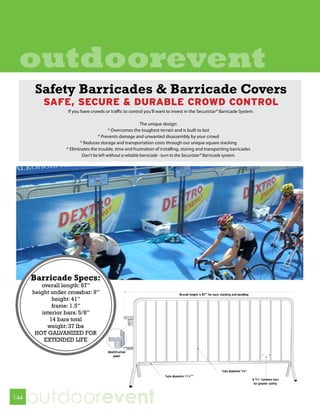 outdoorevent
      Safety Barricades & Barricade Covers
       SAFE, SECURE & DURABLE CROWD CONTROL
          If you have crowds or traffic to control you’ll want to invest in the Securistar® Barricade System.

                                                   The unique design:
                                 * Overcomes the toughest terrain and is built to last
                           * Prevents damage and unwanted disassembly by your crowd
                 * Reduces storage and transportation costs through our unique square stacking
          * Eliminates the trouble, time and frustration of installing, storing and transporting barricades
                  Don’t be left without a reliable barricade - turn to the Securistar® Barricade system.




144
      outdoorevent
 