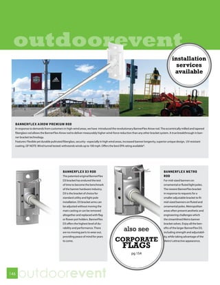 outdoorevent
                                                                                                                                     installation
                                                                                                                                       services
                                                                                                                                      available




  BANNERFLEX AIROW PREMIUM ROD
  In response to demands from customers in high-wind areas, we have introduced the revolutionary BannerFlex Airow rod. The eccentrically milled and tapered
  fiberglass rod allows the BannerFlex Airow rod to deliver measurably higher wind-force reduction than any other bracket system. A true breakthrough in ban-
  ner bracket technology.
  Features: Flexible yet durable pultruted fiberglass, security - especially in high wind areas, increased banner longevity, superior unique design, UV resistant
  coating. OF NOTE: Wind tunnel tested: withstands winds up to 100 mph. Offers the best EPA rating available*.




                                         BANNERFLEX D3 ROD                                                                    BANNERFLEX METRO
                                         The patented original BannerFlex                                                     ROD
                                         D3 bracket has endured the test                                                      For mid-sized banners on
                                         of time to become the benchmark                                                      ornamental or fluted light poles.
                                         of the banner hardware industry.                                                     The newest BannerFlex bracket
                                         D3 is the bracket of choice for                                                      in response to requests for a
                                         standard utility and light pole                                                      smaller adjustable bracket to fit
                                         installation. D3 bracket arms can                                                    mid-sized banners on fluted and
                                         be adjusted without moving the                                                       ornamental poles. Metropolitan
                                         main casting or can be removed                                                       areas often present aesthetic and
                                         altogether and replaced with flag                                                    engineering challenges which
                                         or flower pot holders. BannerFlex                                                    the streamlined Metro banner
                                         D3 offers the highest level of du-                                                   bracket solves. Enjoy all the ben-
                                         rability and performance. There
                                         are no moving parts to wear out,
                                                                                             also see                         efits of the larger BannerFlex D3,
                                                                                                                              including strength and adjustabil-
                                         providing peace of mind for years                                                    ity, while taking advantage of the
                                         to come.                                    CORPORATE                                Metro’s attractive appearance.

                                                                                            FLAGS
                                                                                                   pg 154




146
      outdoorevent
 