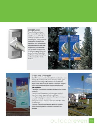 BANNERFLEX JR
For smaller banner displays.
The one-piece BannerFlex JR is
ideal for banners of 24” x 48” or
smaller that will fit on smaller
diameter poles. Screw-gear bands
allow for easy installation and
adjustment, time after time. Cast
from the same strong heat-treat-
ed aluminum as the larger Ban-
nerFlex models, the BannerFlex
JR delivers comparative strength
and performance. The sleek low-
profile allows pedestrians to focus
on the banner, rather than the
hardware.




      STREET POLE ADVERTISING
      Street Pole Ads are available nationally. Prime locations have been
      strategically selected outside schools, shopping centres, gyms,
      office parks and on high traffic volume routes. Double sided
      display panels allow for specific directional messaging, bringing a
      unique and contemporary feel to commercial street scenes.
      Specific Benefits
      * Versatility – creative applications and messages can be changed
      frequently.
      * Constant, repetitive exposure that ensures your product is
      driven home to your target market on a daily basis.
      * A ‘walk your product’ ad medium that allows you to move your
      campaign to extend your exposure.
      * Storage for seasonal and annual campaigns that will re-utilize
      creative images.
      * Positions in major business districts offer access to a mass
      market comprising millions of residents, commuters and
      shoppers.




                                         outdoorevent                       147
 
