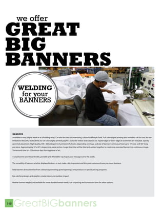 we offer
GREAT
BIG
BANNERS


      BANNERS
      Available in vinyl, digital mesh or as a building wrap. Can also be used for advertising, cultural or lifestyle ‘look’. Full color digital printing also available, call for cost. No size
      limitations! Beautiful state of the art, full color digital printed graphics. Great for indoor and outdoor use. Taped Edges or Sewn Edges & Grommets are included. Specify
      grommet placement. High Quality, 400 - 600 dots per inch printed, in full color, depending on image and size of banner. Continuous Feed up to 10’ wide and 164’ long
      per piece. Approximately 10’ x 60’ is largest one piece section. Larger than that will be tiled and welded together to create one oversized banner in a continuous image.
      Turnaround time is 4-12 business days from approval of art.


      A vinyl banner provides a flexible, portable and affordable way to put your message out to the public.


      The versatility of banners whether displayed indoors or out, make a big impression and lets your customers know you mean business.


      Bold banners draw attention from a distance promoting grand openings, new products or special pricing programs.


      Eye catching designs and graphics create indoor and outdoor impact.


      Heavier banner weights are available for more durable banner needs, call for pricing and turnaround time for other options.




148
       GreatBIGbanners
 