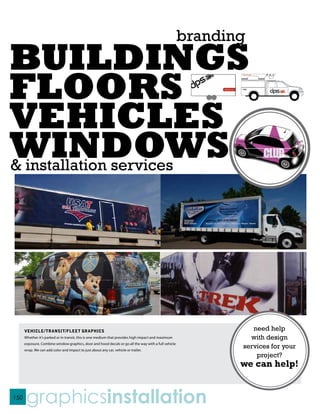branding
BUILDINGS
FLOORS
VEHICLES
WINDOWS
& installation services




      VEHICLE/TRANSIT/FLEET GRAPHICS                                                                            need help
      Whether it’s parked or in transit, this is one medium that provides high impact and maximum              with design
      exposure. Combine window graphics, door and hood decals or go all the way with a full vehicle
      wrap. We can add color and impact to just about any car, vehicle or trailer.
                                                                                                             services for your
                                                                                                                 project?
                                                                                                             we can help!


150
       graphicsinstallation
 