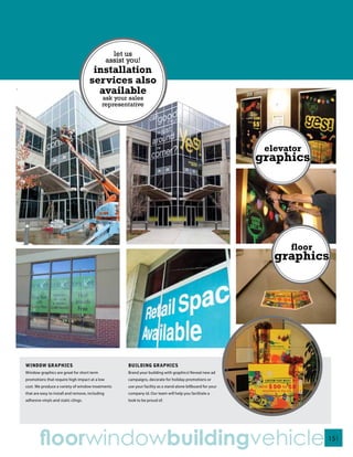 let us
                                                 assist you!
                                      installation
                                     services also
                                       available
                                            ask your sales
                                            representative




                                                                                                                 elevator
                                                                                                                graphics




                                                                                                                      floor
                                                                                                                   graphics




WINDOW GRAPHICS                                         BUILDING GRAPHICS
Window graphics are great for short term                Brand your building with graphics! Reveal new ad
promotions that require high impact at a low            campaigns, decorate for holiday promotions or
cost. We produce a variety of window treatments         use your facility as a stand alone billboard for your
that are easy to install and remove, including          company id. Our team will help you facilitate a
adhesive vinyls and static clings.                      look to be proud of.




        floorwindowbuildingvehicle                                                                                            151
 