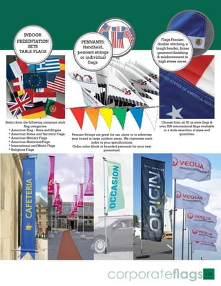 INDOOR
                                                                                                          Flags Feature:
       PRESENTATION                              PENNANTS:                                             double stitching, a
            SETS                                  Handheld,                                           tough header, brass
        TABLE FLAGS                             pennant strings                                        grommet finishing
                                                 or individual                                         & reinforcement in
                                                     flags                                              high stress areas.




Select from the following miniature stick                                                               Choose from all 50 us state flags &
             flag categories:                                                                          over 200 international flags available
  * American Flag - Stars and Stripes                                                                     in a wide selection of sizes and
  * American States and Territory Flags     Pennant Strings are great for use alone or to advertise                  quantities.
  * American Military Flags                 your brand in large outdoor areas. We customize each
  * American Historical Flags                            order to your specifications.
  * International and World Flags            Order color block or branded pennants for your next
  * Religious Flags                                               promotion!




                                                                    corporateflags                                                    153
 