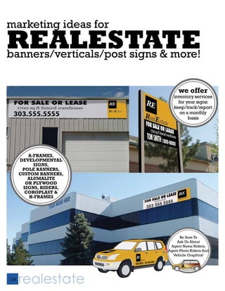 marketing ideas for
REALESTATE
banners/verticals/post signs & more!


                                  we offer
                                inventory services
                                  for your signs:
                                keep/track/report
                                   on a monthly
                                       basis




         A-FRAMES,
      DEVELOPMENTAL
            SIGNS,
       POLE BANNERS,
      CUSTOM BANNERS,
         ALUMALITE
        OR PLYWOOD
       SIGNS, RIDERS,
        COROPLAST &
          H-FRAMES




                                   Be Sure To
                                 Ask Us About
                              Agent Name Riders,
                             Agent Photo Riders And
                               Vehicle Graphics!

                                     RE
                                          RealEstate
                                    TOM SMITH / 303-000-0000




154
      realestate
 