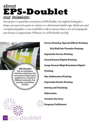 about
EPS-Doublet
our mission:
Your project is treated like a work of art at EPS-Doublet. You might be looking for a
design, you may need a quote on a banner or a dimensional outdoor sign. Maybe you need
screenprinted graphics, or you would like to talk to someone about a new ad campaign for
your business or organization. Whatever it is, EPS-Doublet can help.


                                          Screen Printing /Special Effects Printing

                                                Foil/Puff Ink/Transfer Printing

                                          Superwide Screen Printing

                                          Grand Format Digital Printing

                                          Large Format/High Resolution Digital
                 EPS-Doublet
               has an impressive          Printing
           selection of printers that
           can produce high impact        Dye Sublimation Printing
            graphics on a variety of
            different materials. Our
             printing capabilities        Superwide Textile Printing
                    include:
                                          Sewing and Finishing

                                          Fabrication

                                          Creative Services

                                          Program Fulfillment




156
      eps-doublet
 