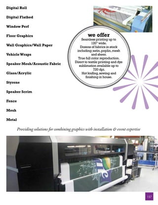 Digital Roll

Digital Flatbed

Window Perf

Floor Graphics                                       we offer
                                                 Seamless printing up to
                                                         120” wide.
Wall Graphics/Wall Paper                        Dozens of fabrics in stock
                                             including; satin, poplin, mesh
Vehicle Wraps                                            and sheer.
                                              True full color reproduction.
                                            Direct to textile printing and dye
Speaker Mesh/Acoustic Fabric
                                               sublimation available up to
                                                          720 dpi.
Glass/Acrylic                                    Hot knifing, sewing and
                                                    finishing in house.
Styrene

Speaker Scrim

Fence

Mesh

Metal

        Providing solutions for combining graphics with installation & event expertise




                                                                                         157
 