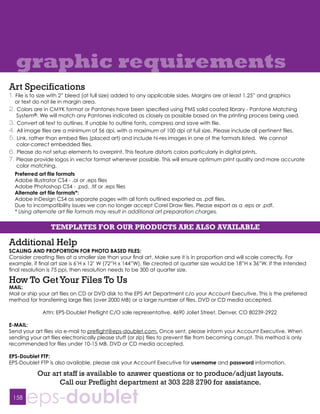 graphic requirements
Art Specifications
1. File is to size with 2” bleed (at full size) added to any applicable sides. Margins are at least 1.25” and graphics
  or text do not lie in margin area.
2. Colors are in CMYK format or Pantones have been specified using PMS solid coated library - Pantone Matching
   System®. We will match any Pantones indicated as closely as possible based on the printing process being used.
3. Convert all text to outlines. If unable to outline fonts, compress and save with file.
4. All image files are a minimum of 56 dpi, with a maximum of 100 dpi at full size. Please include all pertinent files.
5. Link, rather than embed files (placed art) and include hi-res images in one of the formats listed. We cannot
   color-correct embedded files.
6. Please do not setup elements to overprint. This feature distorts colors particularly in digital prints.
7. Please provide logos in vector format whenever possible. This will ensure optimum print quality and more accurate
   color matching.
  Preferred art file formats
  Adobe Illustrator CS4 - .ai or .eps files
  Adobe Photoshop CS4 - .psd, .tif or .eps files
  Alternate art file formats*:
  Adobe InDesign CS4 as separate pages with all fonts outlined exported as .pdf files.
  Due to incompatibility issues we can no longer accept Corel Draw files. Please export as a .eps or .pdf.
  * Using alternate art file formats may result in additional art preparation charges.


                 TEMPLATES FOR OUR PRODUCTS ARE ALSO AVAILABLE

Additional Help
SCALING AND PROPORTION FOR PHOTO BASED FILES:
Consider creating files at a smaller size than your final art. Make sure it is in proportion and will scale correctly. For
example, if final art size is 6’H x 12’ W (72”H x 144”W), file created at quarter size would be 18”H x 36”W. If the intended
final resolution is 75 ppi, then resolution needs to be 300 at quarter size.

How To Get Your Files To Us
MAIL:
Mail or ship your art files on CD or DVD disk to the EPS Art Department c/o your Account Executive. This is the preferred
method for transferring large files (over 2000 MB) or a large number of files. DVD or CD media accepted.

              Attn: EPS-Doublet Prefiight C/O sale representative, 4690 Joliet Street, Denver, CO 80239-2922

E-MAIL:
Send your art files via e-mail to preflight@eps-doublet.com. Once sent, please inform your Account Executive. When
sending your art files electronically please stuff (or zip) files to prevent file from becoming corrupt. This method is only
recommended for files under 10-15 MB. DVD or CD media accepted.

EPS-Doublet FTP:
EPS-Doublet FTP is also available, please ask your Account Executive for username and password information.

           Our art staff is available to answer questions or to produce/adjust layouts.
                 Call our Preflight department at 303 228 2790 for assistance.

 158
       eps-doublet
 
