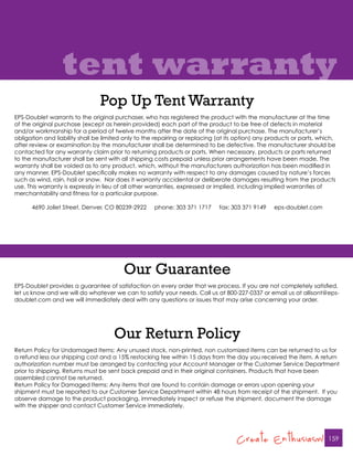 tent warranty
                                Pop Up Tent Warranty
EPS-Doublet warrants to the original purchaser, who has registered the product with the manufacturer at the time
of the original purchase (except as herein provided) each part of the product to be free of defects in material
and/or workmanship for a period of twelve months after the date of the original purchase. The manufacturer’s
obligation and liability shall be limited only to the repairing or replacing (at its option) any products or parts, which,
after review or examination by the manufacturer shall be determined to be defective. The manufacturer should be
contacted for any warranty claim prior to returning products or parts. When necessary, products or parts returned
to the manufacturer shall be sent with all shipping costs prepaid unless prior arrangements have been made. The
warranty shall be voided as to any product, which, without the manufacturers authorization has been modified in
any manner. EPS-Doublet specifically makes no warranty with respect to any damages caused by nature’s forces
such as wind, rain, hail or snow. Nor does it warranty accidental or deliberate damages resulting from the products
use. This warranty is expressly in lieu of all other warranties, expressed or implied, including implied warranties of
merchantability and fitness for a particular purpose.

      4690 Joliet Street, Denver, CO 80239-2922      phone: 303 371 1717     fax: 303 371 9149    eps-doublet.com




                                         Our Guarantee
EPS-Doublet provides a guarantee of satisfaction on every order that we process. If you are not completely satisfied,
let us know and we will do whatever we can to satisfy your needs. Call us at 800-227-0337 or email us at allisont@eps-
doublet.com and we will immediately deal with any questions or issues that may arise concerning your order.




                                     Our Return Policy
Return Policy for Undamaged Items: Any unused stock, non-printed, non customized items can be returned to us for
a refund less our shipping cost and a 15% restocking fee within 15 days from the day you received the item. A return
authorization number must be arranged by contacting your Account Manager or the Customer Service Department
prior to shipping. Returns must be sent back prepaid and in their original containers. Products that have been
assembled cannot be returned.
Return Policy for Damaged Items: Any items that are found to contain damage or errors upon opening your
shipment must be reported to our Customer Service Department within 48 hours from receipt of the shipment. If you
observe damage to the product packaging, immediately inspect or refuse the shipment, document the damage
with the shipper and contact Customer Service immediately.




                                                                                    Create Enthusiasm!                 159
 