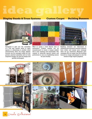 idea gallery
Display Stands & Truss Systems                                  Custom Carpet                     Building Banners




 Designed to give you the versatility      Want to create a look they’re sure to      Building banners are fabricated to
 of a full size banner stand in open       remember? Custom carpets can be            withstand the elements, maintain visibility
 spaces or advertising in smaller retail   manufactured to create a unique exhibit    from within and ensure your message
 environments. Even our larger display     that is eye catching and memorable. Use    does not go unnoticed. Maximize your
 formats can be managed easily by one      carpets to advertise special events and    message with our larger than life building
 person; minimal assembly and no tools     promotions or use as a wayfinding source   banners or wraps and prepare to see the
 required. Images can also be simply and                 for your facility.                results of high impact graphics.
            quickly exchanged.




16   Create Enthusiasm!
 