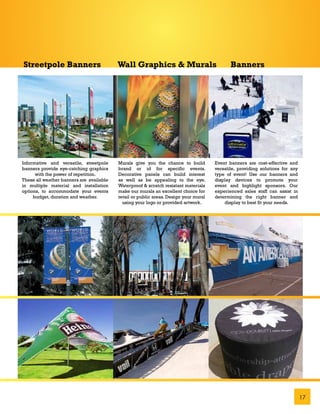 Streetpole Banners                        Wall Graphics & Murals                             Banners




Informative and versatile, streetpole     Murals give you the chance to build         Event banners are cost-effective and
banners provide eye-catching graphics     brand or id for specific events.            versatile, providing solutions for any
      with the power of repetition.       Decorative panels can build interest        type of event! Use our banners and
These all weather banners are available   as well as be appealing to the eye.         display devices to promote your
in multiple material and installation     Waterproof & scratch resistant materials    event and highlight sponsors. Our
options, to accommodate your events       make our murals an excellent choice for     experienced sales staff can assist in
     budget, duration and weather.        retail or public areas. Design your mural   determining the right banner and
                                            using your logo or provided artwork.          display to best fit your needs.




                                                                                                                               17
 