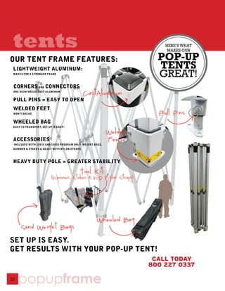 tents                                                                   HERE’S WHAT
                                                                          MAKES OUR

OUR TENT FRAME FEATURES:                                               POP-UP
 LIGHTWEIGHT ALUMINUM:                                                 TENTS
 MAKES FOR A STRONGER FRAME
                                                                       GREAT!
 CORNERS AND CONNECTORS
 ARE REINFORCED CAST ALUMINUM
                                             CastAluminum
 PULL PINS = EASY TO OPEN
 WELDED FEET
 WON’T BREAK                                                           Pull Pins
 WHEELED BAG
 EASY TO TRANSPORT, SET UP IS EASY!

                                                            Welded
 ACCESSORIES                                                FeeT
 INCLUDED WITH 10X10 AND 10X20 PROGRAM ONLY: WEIGHT BAGS,
 HAMMER & STAKES & HEAVY DUTY NYLON STRAPS




 HEAVY DUTY POLE = GREATER STABILITY
                                           Tool Kit:
                          (Hammer, Stakes & H-D Nylon Straps)




                                                     Wheeled Bag
      Sand Weight Bags
SET UP IS EASY.
GET RESULTS WITH YOUR POP-UP TENT!
                                                                      CALL TODAY
                                                                     800 227 0337

20
     popupframe
 