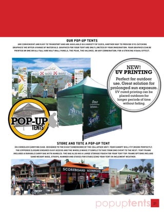 OUR POP-UP TENTS
    ARE CONVENIENT AND EASY TO TRANSPORT AND ARE AVAILABLE IN A VARIETY OF SIZES; ANOTHER WAY TO PROVIDE EYE-CATCHING
GRAPHICS! WE OFFER A RANGE OF MATERIALS. GRAPHICS FOR YOUR TENT ARE ONLY LIMITED BY YOUR IMAGINATION. YOUR GRAPHICS CAN BE
 PRINTED ON ONE OR ALL FULL AND HALF WALL PANELS, THE PEAK, THE VALANCE, OR ANY COMBINATION, FOR A STRIKING VISUAL EFFECT.




                                                                                               NEW!
                                                                                           UV PRINTING
                                                                                         Perfect for outdoor
                                                                                       use. Great solution for
                                                                                      prolonged sun exposure.
                                                                                           UV cured printing can be
                                                                                              placed outdoors for
                                                                                            longer periods of time
                                                                                                without fading.




                                       STORE AND TOTE A POP-UP TENT
 IN A WHEELED CARRYING CASE. DESIGNED TO THE EXACT DIMENSIONS OF THE COLLAPSED UNIT, YOUR CANOPY WILL FIT INSIDE PERFECTLY.
  THE ZIPPERED CLOSURE ENSURES EASY ACCESS AND THE WHEELS MAKE IT SIMPLE TO TAKE FROM ONE EVENT TO THE NEXT. TENT FRAME
INCLUDES A DURABLE CARRY BAG WITH HANDLES. THE BAG ALSO HAS A LARGE STORAGE POUCH FOR YOUR TENT TOP. FRAME OPTIONS INCLUDE
               SAND WEIGHT BAGS, STRAPS, HAMMER AND STAKES FOR STABILIZING YOUR TENT IN INCLEMENT WEATHER.




                                                                         popuptents                                           21
 