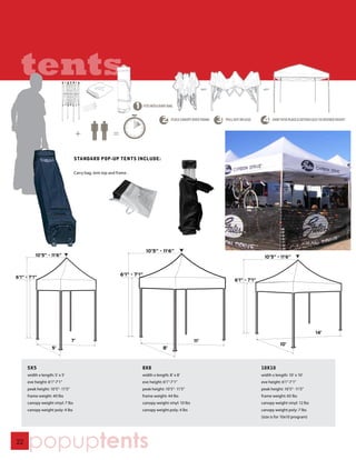 tents

                                   STANDARD POP-UP TENTS INCLUDE:

                                   Carry bag, tent top and frame .




                                                                           10’5” - 11‘6”
          10’5” - 11‘6”                                                                                                   10’5” - 11‘6”


                                                             6’1” - 7‘1”
6’1” - 7‘1”
                                                                                                           6’1” - 7‘1”




                                                                                                                                                       14’
                                  7’                                                                 11’
                                                                                                                                    10’
                     5’                                                            8’



      5X5                                                              8X8                                               10X10
      width x length: 5’ x 5’                                          width x length: 8’ x 8’                           width x length: 10’ x 10’
      eve height: 6’1”-7’1”                                            eve height: 6’1”-7’1”                             eve height: 6’1”-7’1”
      peak height: 10’5”- 11’5”                                        peak height: 10’5”- 11’5”                         peak height: 10’5”- 11’5”
      frame weight: 40 lbs                                             frame weight: 44 lbs                              frame weight: 65 lbs
      canopy weight vinyl: 7 lbs                                       canopy weight vinyl: 10 lbs                       canopy weight vinyl: 12 lbs
      canopy weight poly: 4 lbs                                        canopy weight poly: 4 lbs                         canopy weight poly: 7 lbs
                                                                                                                         (size is for 10x10 program)




22
      popuptents
 