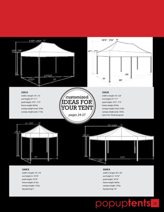 10X15                                          10X20
width x length: 10’ x 15’
eve height: 6’1”-7’1”
                               customized      width x length: 10’ x 20’
                                               eve height: 6’1”-7’1”
peak height: 10’5”- 11’5”
frame weight: 80 lbs
                              IDEAS FOR        peak height: 10’5”- 11’5”
                                               frame weight: 99 lbs
canopy weight vinyl: 19 lbs
canopy weight poly: 11 lbs
                              YOUR TENT        canopy weight vinyl: 23 lbs
                                               canopy weight poly: 16 lbs
                                pages 24-27    (size is for 10x20 program)




 10HEX                                          20HEX
 width x length: 10’ x 10’                      width x length: 20’ x 20’
 eve height: 6- 10’10”                          eve height: 6’- 10’10”
 peak height: 10’10”                            peak height: 10’10”
 frame weight: 61 lbs                           frame weight: 88 lbs
 canopy weight: 13 lbs                          canopy weight: 19 lbs
 leg opening: 5’                                leg openings: 10’




                                              popuptents                     23
 