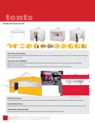 tents
OPTIONS FOR YOUR POP-UP TENT:




       FULL WALLS & HALF WALLS
       Full walls are perfect for distinguishing your Pop-Up tent. Walls also help to divide space and shield people and products from the sun. Both are great ways to display your
       logo or message to any crowd!


       FULL WALLS WITH WINDOWS
       Window walls act as a wind barrier while allowing you to see out. Windows also bring natural light into your tent space. Customize your tent to look different.
       Walls can be completely customized.
       Available in a variety of materials to suit your needs: Mesh / Zipper / Clear / Bay Windows / Tie or Velcro® Straps / Gutters & Downspouts




       mesh


zipper doors




       ZIPPER/SPLIT WALLS
       Doors are a great option for controlling access to your tent. A zippered or split wall allows people to easily come in and out of the canopy while providing privacy.


       CLEAR OR MESH WALLS
       The clear wall provides wind and weather protection while letting people see what’s inside your canopy. Mesh walls allow for airflow and light to come inside your tent.


       CUSTOM TENT CONFIGURATIONS
       Promote your product with your tent. Have us help you design a tent that will certainly generate BUZZ for your product!




  24
        tentaccessories
 