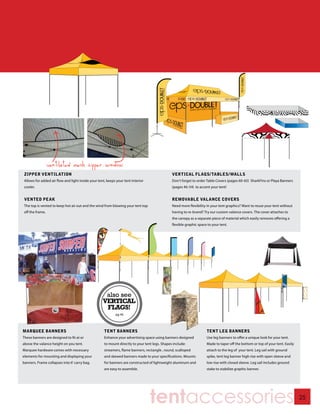 ventilated mesh zipper window
zipper ventilation                                                                                    VERTICAL FLAGS/TABLES/WALLS
Allows for added air flow and light inside your tent, keeps your tent interior                        Don’t forget to order Table Covers (pages 60-65) SharkFins or Playa Banners
cooler.                                                                                               (pages 46-54) to accent your tent!


vented peak                                                                                           REMOVABLE VALANCE COVERS
The top is vented to keep hot air out and the wind from blowing your tent top                         Need more flexibility in your tent graphics? Want to reuse your tent without
off the frame.                                                                                        having to re-brand? Try our custom valance covers. The cover attaches to
                                                                                                      the canopy as a separate piece of material which easily removes offering a
                                                                                                      flexible graphic space to your tent.



                                                ROTATING
                                                   FLAGS




                                                            also see
                                                           VERTICAL
                                                            FLAGS!
                                                                  pg 46




MARqUEE BANNERS                                            TENT BANNERS                                                     TENT LEG BANNERS
These banners are designed to fit at or                    Enhance your advertising space using banners designed            Use leg banners to offer a unique look for your tent.
above the valance height on you tent.                      to mount directly to your tent legs. Shapes include:             Made to taper off the bottom or top of your tent. Easily
Marquee hardware comes with necessary                      streamers, flame banners, rectangle , round, scalloped           attach to the leg of your tent. Leg sail with ground
elements for mounting and displaying your                  and skewed banners made to your specifications. Mounts           spike, tent leg banner high rise with open sleeve and
banners. Frame collapses into 6’ carry bag.                for banners are constructed of lightweight aluminum and          low rise with closed sleeve. Leg sail includes ground
                                                           are easy to assemble.                                            stake to stabilize graphic banner.




                                                                                        tentaccessories                                                                                25
 
