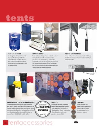 tents


      TENT LEG BALLAST                              TENT WEIGHTS*                                               WEIGHT & WATER BAGS
      Don’t forget to add Ballasts for windy        Tent weights are designed to be used with outdoor           For use with sand or water, our standard weight bags
      days. Specifically designed for the           display booths/tents. As an outdoor vendor                  attach to the canopy and frame for added stability in
      frame and attach directly to the legs.        you know sunny days are always welcome but                  inclement weather.
      Their molded-in handles make them             occasionally wind and rain may visit your event too!
      easy to tote. For use with water or sand      The design of these weights ensures your booth/
      for added support.                            tent will stand solid during those bad weather days.
                                                    *Product may vary slightly from photo.




     CLOSED-HEAD POLYETHYLENE DRUMS                                                       TIRCLES                                        TOOL KIT
     Totally seamless construction adds durability                                        Tircles can be made into walls,                Straps, hammer, and
     and weight to your tent frame. Drums are easy to                                     cubes, hanging displays or pole                stakes. Use the heavy-duty
     handle. Heavy-duty seamless construction won’t                                        style graphics. Print single or               nylon straps and stakes
     chip or corrode. Six colors to choose from: white,                                    double sided. Create any number               to stabilize your tent in
     red, black, blue, yellow & natural. Five sizes to                                     of combinations with three                    inclement weather.
     choose from: 15, 20, 30, 35 and 55 gallon.                                           standard sizes available.




26
      tentaccessories
 