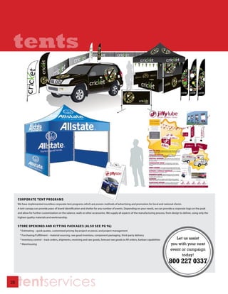 tents




     CORPORATE TENT PROGRAMS
     We have implemented countless corporate tent programs which are proven methods of advertising and promotion for local and national clients.
     A tent canopy can provide years of brand identification and shelter for any number of events. Depending on your needs, we can provide a corporate logo on the peak
     and allow for further customization on the valance, walls or other accessories. We supply all aspects of the manufacturing process, from design to deliver, using only the
     highest quality materials and workmanship.


     STORE OPENINGS AND KITTING PACKAGES (ALSO SEE PG 96)
       * Estimating – quick quotes, customized pricing (by project or piece), and project management
       * Purchasing/Fulfillment – material sourcing, raw good inventory, component packaging, third-party delivery
       * Inventory control – track orders, shipments, receiving and raw goods, forecast raw goods to fill orders, Kanban capabilities           Let us assist
       * Warehousing                                                                                                                         you with your next
                                                                                                                                             event or campaign
                                                                                                                                                   today!




28
     tentservices
 