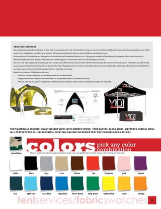 CREATIVE SERVICES
  We are able to provide 3D renderings of your tent or event layout for a fee. The benefit of using our services will be cost effective for your branding campaign as our staff is
  aware of our capabilities, therefore your product will be representative of what we are truly able to reproduce for you.
  Outsource your 3D rendering and perceptive of commercial and residential projects to us. We possess a wealth of proficiency in designing fields, which turnout to
  fabricate quality outcome and cost effective source allowing you to concentrate more on critical design processes.
  Our low-cost, high-quality 3D rendering services can be used effectively to communicate with the client and get the consent for construction. The clients are able to look
  at your proposal even before the work has started. Our team of graphic artists use state-of-art software to construct realistic 3D-renderings, offering them the flexibility to
  test and try an assortment of combinations of forms, materials and colors.
  Benefits of using our 3D Rendering Services:
       • We have a unique expertise in providing quality 3D rendering work.
       • Highly compatible and very reasonable rates as compared to other 3D rendering services.
       • We can execute any type of complex 3D rendering of event layouts, frames, tents or tradeshow booths we may offer.




TENT MATERIALS INCLUDE: HEAVY WEIGHT VINYL WITH SMOOTH FINISH, TENT CANVAS, CLEAR VINYL, WEFTCOTE, DIGITAL MESH
(ALL PERFECT FOR FULL COLOR DIGITAL PRINTING) AND OUR 500 DENIER TENT POLY (COLORS SHOWN BELOW).




       tentservices/fabricswatches                                                                                                                                                   29
 