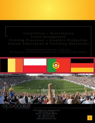 Installation • Maintenance
            Event Management
 Printing Processes • Graphics Production
Custom Fabrication & Finishing Operations
            H e a d q u a r t e r e d i n D e n v e r, C o l o r a d o .
We are your all-inclusive resource for creating visual impact!




                     North American Headquarters
                           4690 Joliet Street
                       D e n v e r, C o l o r a d o 8 0 2 3 9
                            ph: 303 371 1717
                           fax: 303 371 9149
                        w w w. e p s - d o u b l e t . c o m               3
 