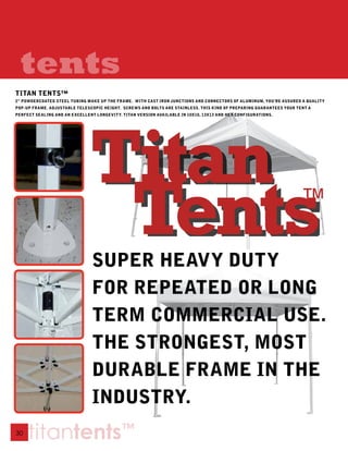 tents
TITAN TENTS™
2” POWDERCOATED STEEL TUBING MAKE UP THE FRAME. WITH CAST IRON JUNCTIONS AND CONNECTORS OF ALUMINUM, YOU’RE ASSURED A qUALITY
POP-UP FRAME. ADJUSTABLE TELESCOPIC HEIGHT. SCREWS AND BOLTS ARE STAINLESS. THIS KIND OF PREPARING GUARANTEES YOUR TENT A
PERFECT SEALING AND AN EXCELLENT LONGEVITY. TITAN VERSION AVAILABLE IN 10X10, 13X13 AND HEX CONFIGURATIONS.




                               SUPER HEAVY DUTY
                               FOR REPEATED OR LONG
                               TERM COMMERCIAL USE.
                               THE STRONGEST, MOST
                               DURABLE FRAME IN THE
                               INDUSTRY.
30
     titantents™
 