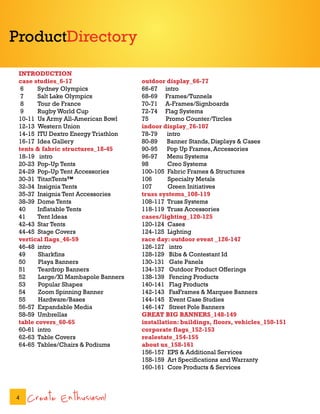 ProductDirectory

 INTRODUCTION
 case studies_6-17                   outdoor display_66-77
  6     Sydney Olympics              66-67 intro
  7     Salt Lake Olympics           68-69 Frames/Tunnels
  8     Tour de France               70-71 A-Frames/Signboards
  9     Rugby World Cup              72-74 Flag Systems
 10-11 Us Army All-American Bowl     75      Promo Counter/Tircles
 12-13 Western Union                 indoor display_76-107
 14-15 ITU Dextro Energy Triathlon   78-79    intro
 16-17 Idea Gallery                  80-89    Banner Stands, Displays & Cases
 tents & fabric structures_18-45     90-95    Pop Up Frames, Accessories
 18-19 intro                         96-97    Menu Systems
 20-23 Pop-Up Tents                  98       Creo Systems
 24-29 Pop-Up Tent Accessories       100-105 Fabric Frames & Structures
 30-31 TitanTents™                   106      Specialty Metals
 32-34 Insignia Tents                107      Green Initiatives
 35-37 Insignia Tent Accessories     truss systems_108-119
 38-39 Dome Tents                    108-117 Truss Systems
 40     Inflatable Tents             118-119 Truss Accessories
 41     Tent Ideas                   cases/lighting_120-125
 42-43 Star Tents                    120-124 Cases
 44-45 Stage Covers                  124-125 Lighting
 vertical flags_46-59                race day: outdoor event _126-147
 46-48 intro                         126-127 intro
 49     Sharkfins                    128-129 Bibs & Contestant Id
 50     Playa Banners                130-131 Gate Panels
 51     Teardrop Banners             134-137 Outdoor Product Offerings
 52     Large/Xl Mambapole Banners   138-139 Fencing Products
 53     Popular Shapes               140-141 Flag Products
 54     Zoom Spinning Banner         142-143 FasFrames & Marquee Banners
 55     Hardware/Bases               144-145 Event Case Studies
 56-57 Expandable Media              146-147 Street Pole Banners
 58-59 Umbrellas                     GREAT BIG BANNERS_148-149
 table covers_60-65                  installation: buildings, floors, vehicles_150-151
 60-61 intro                         corporate flags_152-153
 62-63 Table Covers                  realestate_154-155
 64-65 Tables/Chairs & Podiums       about us_158-161
                                     156-157 EPS & Additional Services
                                     158-159 Art Specifications and Warranty
                                     160-161 Core Products & Services



4   Create Enthusiasm!
 