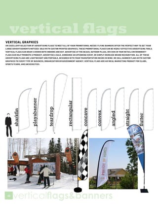 vertical flags
VERTICAL GRAPHICS
AN EXCELLENT SELECTION OF ADVERTISING FLAGS TO MEET ALL OF YOUR PROMOTIONAL NEEDS! FLYING BANNERS OFFER THE PERFECT WAY TO GET YOUR
LARGE ADVERTISEMENTS NOTICED. SOLD WITH CUSTOM PRINTED GRAPHICS, THESE PROMOTIONAL FLAGS CAN BE HIGHLY EFFECTIVE ADVERTISING TOOLS.
VERTICAL FLAGS CAN DRAW A CROWD BOTH INDOORS AND OUT. ADVERTISE AT THE BEACH, OUTDOOR PLAZA, OR EVEN IN YOUR RETAIL ENVIRONMENT!
FLAGS CAN HELP PROMOTE A PRODUCT, ADVERTISE A SALE, ANNOUNCE AN UPCOMING EVENT, OR SIMPLY INCREASE BRAND RECOGNITION. ALL OF THESE
ADVERTISING FLAGS ARE LIGHTWEIGHT AND PORTABLE, DESIGNED WITH YOUR TRANSPORTATION NEEDS IN MIND. WE SELL BANNER FLAGS WITH CUSTOM
GRAPHICS TO EVERY TYPE OF BUSINESS, ORGANIZATION OR GOVERNMENT AGENCY. VERTICAL FLAGS ARE AN IDEAL MARKETING PRODUCT FOR CLUBS,
SPORTS TEAMS, AND UNIVERSITIES.




 48
      verticalflags&banners
 