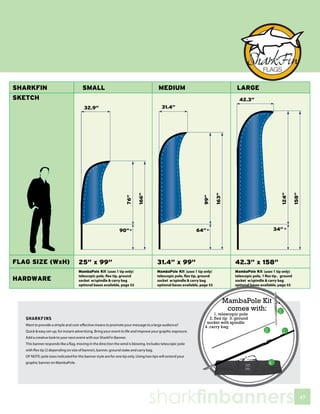 MambaPole Kit
                                                                                                                      comes with:
                                                                                                                  1. telescopic pole
SHARKFINS                                                                                                      2. flex tip 3. ground
                                                                                                             socket with spindle
Want to provide a simple and cost-effective means to promote your message to a large audience?              4. carry bag
Quick & easy set-up, for instant advertising. Bring your event to life and improve your graphic exposure.
Add a creative look to your next event with our SharkFin Banner.
This banner responds like a flag, moving in the direction the wind is blowing. Includes telescopic pole
with flex tip (2 depending on size of banner), banner, ground stake and carry bag.
OF NOTE: pole sizes indicated for this banner style are for one tip only. Using two tips will extend your
graphic banner on MambaPole.




                                                                                 sharkfinbanners                                       49
 