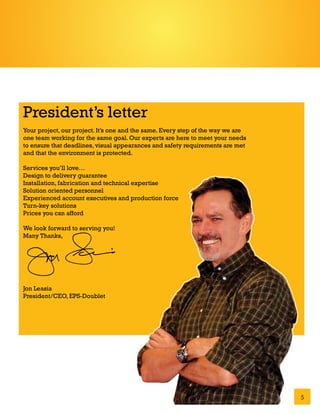 President’s letter
Your project, our project. It’s one and the same. Every step of the way we are
one team working for the same goal. Our experts are here to meet your needs
to ensure that deadlines, visual appearances and safety requirements are met
and that the environment is protected.

Services you’ll love…
Design to delivery guarantee
Installation, fabrication and technical expertise
Solution oriented personnel
Experienced account executives and production force
Turn-key solutions
Prices you can afford

We look forward to serving you!
Many Thanks,




Jon Leasia
President/CEO, EPS-Doublet




                                                                                 5
 