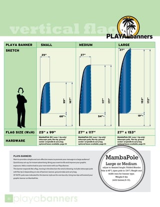 vertical flags




     PLAYA BANNERS
     Want to provide a simple and cost-effective means to promote your message to a large audience?                  MambaPole
     Quick & easy set-up, for instant advertising. Bring your event to life and improve your graphic
     exposure. Add a creative look to your next event with our Playa Banner.
                                                                                                                      Large or Medium
                                                                                                                  adjust to desired height. Folded Mamba
     This banner responds like a flag, moving in the direction the wind is blowing. Includes telescopic pole
                                                                                                                 Pole is 49”l, open pole is 124”l. Height and
     with flex tip (2 depending on size of banner), banner, ground stake and carry bag.
                                                                                                                         width vary for banner type.
     OF NOTE: pole sizes indicated for this banner style are for one tip only. Using two tips will extend your
                                                                                                                                 Weighs 6 lbs
     graphic banner on MambaPole.
                                                                                                                              (with banner,6-10).




50
     playabanners
 