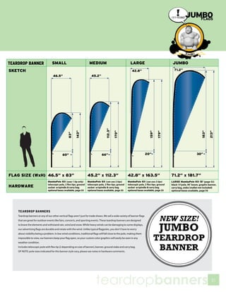 TEARDROP BANNERS

                                                                                                                          NEW SIZE!
Teardrop banners or any of our other vertical flags aren’t just for trade shows. We sell a wide variety of banner flags
that are great for outdoor events like fairs, concerts, and sporting events. These teardrop banners are designed
to brave the elements and withstand rain, wind and snow. While heavy winds can be damaging to some displays,
our advertising flags are durable and rotate with the wind. Unlike typical flagpoles, you don’t have to worry
about visibility being a problem. In low wind conditions, traditional flags will fall close to the pole, making them
                                                                                                                          JUMBO
impossible to view, our banners keep your flag open, so your custom color graphics will easily be seen in any
weather condition.
                                                                                                                          TEARDROP
Includes telescopic pole with flex tip (2 depending on size of banner), banner, ground stake and carry bag.
OF NOTE: pole sizes indicated for this banner style vary, please see notes in hardware comments.
                                                                                                                           BANNER


                                                                         teardropbanners                                              51
 