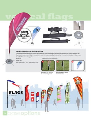 vertical flags
              ZOOM
             stands 8’
           tall on floor
               base.




       ZOOM INDOOR/OUTDOOR SPINNING BANNER
       For indoor or outdoor use, the Zoom Outdoor Spinning Banner comes complete with a durable, vinyl stabilizing ring, outdoor stake and a bag.
       Graphic easily rotates in wind. Graphic stands 10’ when used with ground stake. Graphic stands 8’ tall when used with floor base. A #2 grommet is
       located at the bottom of the graphic.
       Width: 48”
       Height: 100”
       Base Footprint: 22.5” x 22.5” (water weight: 24 lbs)




54
     baseoptions
 