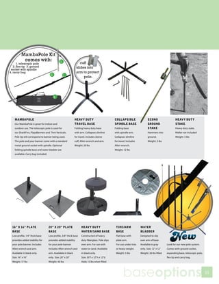 MambaPole Kit
            comes with:
      1. telescopic pole                                           cuff
   2. flex tip 3. ground                                        slides into
 socket with spindle
4. carry bag                                                    arm to protect
                                                                     pole.




    MAMBAPOLE                                                  HEAVY DUTY                          COLLAPSIBLE                  ECONO                      HEAVY DUTY
    Our MambaPole is great for indoor and                      TRAVEL BASE                         SPINDLE BASE                 GROUND
                                                                                                                              FOLDING SPINDLE BASE         STAKE
    outdoor use. The telescopic pole is used for               Folding heavy duty base             Folding base                 STAKE
                                                                                                                              Folds flat, includes ground spikes & allen wrench.
                                                                                                                                                           Heavy duty stake.
    our SharkFins, PlayaBanners and Tent Verticals.            with arm. Collapses slimline        with spindle arm.          weight: 8 lbsinto
                                                                                                                                Hammers                   Mallet not included
    Pole tip will correspond to banner being used.             for travel. Includes sleeve         Collapses slimline            ground.                  Weight: 5 lbs
    The pole and your banner come with a standard              cuff, Allen wrench and arm.         for travel. Includes          Weight: 3 lbs
    metal ground socket with spindle. Optional                 Weight: 20 lbs                      Allen wrench.
    folding spindle base and water bladder are                                                     Weight: 12 lbs
    available. Carry bag included.




  16” X 16” PLATE                    20” X 20” PLATE                 HEAVY DUTY                     TIRE/ARM              WATER
  BASE                               BASE                            WATER/SAND BASE                BASE                  BLADDER
  Low profile, 1/4” thick base       Low profile, 3/8” thick base    Constructed of heavy           Flat base with        Designed to slip
  provides added stability for       provides added stability        duty fiberglass. Pole slips    plate arm.            over arm of base.
  your pole banner. Includes         for your pole banner.           over arm. For use with         For use under tires   Available in gray       Look for our new pole system.
  Allen wrench and arm.              Includes Allen wrench and       water or sand. Available       or heavy weight.      only. Size: 12” x 12”   Comes with ground socket,
  Available in black only.           arm. Available in black         in black only.                 Weight: 5 lbs         Weight: 26 lbs filled   expanding base, telescopic pole,
  Size: 16” x 16”                    only. Size: 20” x 20”           Size: 30”l x 12”h x 12”d                                                     flex tip and carry bag.
  Weight: 17 lbs                     Weight: 40 lbs                  Adds 15 lbs when filled




                                                                                                           baseoptions                                                               55
 