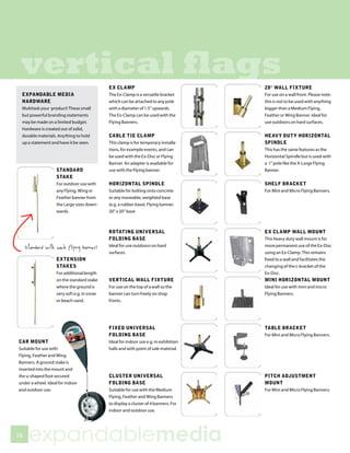 vertical flags                             EX CLAMP                                  28° WALL FIXTURE
 EXPANDABLE MEDIA                           The Ex-Clamp is a versatile bracket       For use on a wall front. Please note:
 HARDWARE                                   which can be attached to any pole         this is not to be used with anything
 Multitask your product! These small        with a diameter of 1.5” upwards.          bigger than a Medium Flying,
 but powerful branding statements           The Ex-Clamp can be used with the         Feather or Wing Banner. Ideal for
 may be made on a limited budget.           Flying Banners.                           use outdoors on hard surfaces.
 Hardware is created out of solid,
 durable materials. Anything to hold        CABLE TIE CLAMP                           HEAVY DUTY HORIZONTAL
 up a statement and have it be seen.        This clamp is for temporary installa-     SPINDLE
                                            tions, for example events, and can        This has the same features as the
                                            be used with the Ex-Disc or Flying        Horizontal Spindle but is used with
                                            Banner. An adapter is available for       a 1” pole like the X-Large Flying
                   STANDARD                 use with the Flying banner.               Banner.
                   STAKE
                   For outdoor use with     HORIZONTAL SPINDLE                        SHELF BRACKET
                   any Flying, Wing or      Suitable for bolting onto concrete        For Mini and Micro Flying Banners.
                   Feather banner from      or any moveable, weighted base
                   the Large sizes down-    (e.g. a rubber base). Flying banner.
                   wards.                   20” x 20” base



                                            ROTATING UNIVERSAL                        EX CLAMP WALL MOUNT
                                            FOLDING BASE                              This heavy duty wall mount is for
                                            Ideal for use outdoors on hard            more permanent use of the Ex-Disc
                                            surfaces.                                 using an Ex-Clamp. This remains
                   EXTENSION                                                          fixed to a wall and facilitates the
                   STAKES                                                             changing of the c-bracket of the
                   For additional length                                              Ex-Disc.
                   on the standard stake    VERTICAL WALL FIXTURE                     MINI HORIZONTAL MOUNT
                   where the ground is      For use on the top of a wall so the       Ideal for use with mini and micro
                   very soft e.g. in snow   banner can turn freely on shop            Flying Banners.
                   or beach sand.           fronts.




                                            FIXED UNIVERSAL                           TABLE BRACKET
                                            FOLDING BASE                              For Mini and Micro Flying Banners.
CAR MOUNT                                   Ideal for indoor use e.g. in exhibition
Suitable for use with                       halls and with point of sale material.
Flying, Feather and Wing
Banners. A ground stake is
inserted into the mount and
the u-shaped foot secured                   CLUSTER UNIVERSAL                         PITCH ADJUSTMENT
under a wheel. Ideal for indoor             FOLDING BASE                              MOUNT
and outdoor use.                            Suitable for use with the Medium          For Mini and Micro Flying Banners.
                                            Flying, Feather and Wing Banners
                                            to display a cluster of 4 banners. For
                                            indoor and outdoor use.




56
     expandablemedia
 