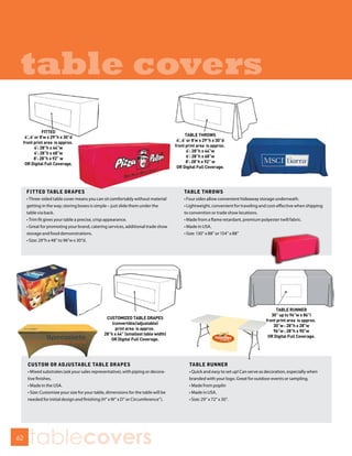 table covers


     FITTED TABLE DRAPES                                                            TABLE THROWS
     • Three-sided table cover means you can sit comfortably without material       • Four sides allow convenient hideaway storage underneath.
     getting in the way; storing boxes is simple – just slide them under the        • Lightweight, convenient for traveling and cost-effective when shipping
     table via back.                                                                to convention or trade show locations.
     • Trim ﬁt gives your table a precise, crisp appearance.                        • Made from a flame retardant, premium polyester twill fabric.
     • Great for promoting your brand, catering services, additional trade show     • Made in USA.
     storage and food demonstrations.                                               • Size: 130” x 88” or 154” x 88”
     • Size: 29”h x 48” to 96”w x 30”d.




     CUSTOM OR ADJUSTABLE TABLE DRAPES                                                TABLE RUNNER
     • Mixed substrates (ask your sales representative), with piping or decora-       • Quick and easy to set up! Can serve as decoration, especially when
     tive finishes.                                                                   branded with your logo. Great for outdoor events or sampling.
     • Made in the USA.                                                               • Made from poplin
     • Size: Customize your size for your table, dimensions for the table will be     • Made in USA.
     needed for initial design and finishing (H” x W” x D” or Circumference”).        • Size: 29” x 72” x 30”.




62
      tablecovers
 