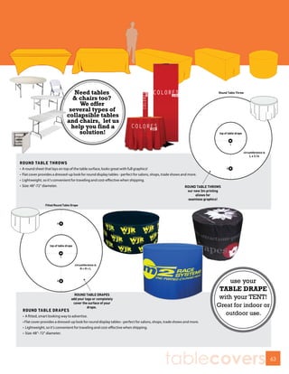 Need tables
                                   & chairs too?
                                      We offer
                                  several types of
                                 collapsible tables
                                 and chairs, let us
                                   help you find a
                                      solution!



ROUND TABLE THROWS
•   A round sheet that lays on top of the table surface, looks great with full graphics!
•   Flat cover provides a dressed-up look for round display tables - perfect for salons, shops, trade shows and more.
•   Lightweight, so it’s convenient for traveling and cost-effective when shipping.
•   Size: 48”-72” diameter.




                                                                                                                              use your
                                                                                                                          TABLE DRAPE
                                                                                                                          with your TENT!
                                                                                                                          Great for indoor or
    ROUND TABLE DRAPES
    • A fitted, smart looking way to advertise.
                                                                                                                             outdoor use.
    • Flat cover provides a dressed-up look for round display tables - perfect for salons, shops, trade shows and more.
    • Lightweight, so it’s convenient for traveling and cost-effective when shipping.
    • Size: 48”- 72” diameter.




                                                                                                tablecovers                                     63
 
