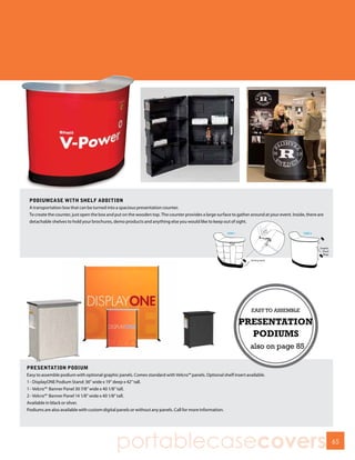 PODIUMCASE WITH SHELF ADDITION
 A transportation box that can be turned into a spacious presentation counter.
 To create the counter, just open the box and put on the wooden top. The counter provides a large surface to gather around at your event. Inside, there are
 detachable shelves to hold your brochures, demo products and anything else you would like to keep out of sight.




PRESENTATION PODIUM
Easy to assemble podium with optional graphic panels. Comes standard with Velcro™ panels. Optional shelf insert available.
1 - DisplayONE Podium Stand: 36” wide x 19” deep x 42” tall.
1 - Velcro™ Banner Panel 30 7/8” wide x 40 1/8” tall.
2 - Velcro™ Banner Panel 14 1/8” wide x 40 1/8” tall.
Available in black or silver.
Podiums are also available with custom digital panels or without any panels. Call for more information.




                                              portablecasecovers                                                                                              65
 