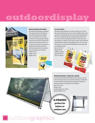 outdoordisplay
           MEDIASCREEN2 OUTDOOR                       PLASTICADES
           This double-sided display is equipped      We offer the sidewalk signs as a write-on sign frame, A-Frame
           with support feet and a flexible sup-      sign with vinyl lettering or a poster frame, available with custom
           port pole that guarantees stability        printing. These sidewalk signs can be used as changeable signs.
           even in strong winds. It is manufac-       This series of sidewalk signs are virtually indestructible. They
           tured from very high quality materials     are constructed from polyethylene plastic. Under normal use,
           to resist wear and tear by weather and     they will not rust, splinter, crack or peel. These A-Frame sidewalk
           wind and can be used on almost any         signs fold flat for storage and portability. Not for use in the case
           surfaces such as sand, snow, grass and     of extreme rain, snow or wind. Polyethylene a-frame sign hold-
           asphalt. It is the perfect tool for all    ers available in white.
           kinds of outdoor events or anywhere        Size: 24”w x 36”h
           you need to bring your message.            Weight: 00 lbs
           Width: 33 7/16”                            Graphic: 2 panels:
           Height: 70 7/8”                            front/back 24”w x
           Weight: 31 lbs.                            36”h (1/2” bleed )




                                                     MONSOON DOUBLE-SIDED BILLBOARD
                                                     A semi-portable, double-sided billboard that features a strong
                                                     frame that is quick and easy to assemble. Typically, a vinyl banner
                                                     is secured in place with bungee rope looped through banner
                                                     grommets (banner and grommets not included).
                                                     Size: 92.125” wide
                                                     Weight: 18 lbs
                                                     Graphic Height: 32” + bleed
                                                     Graphic Width: 92.125”




                                                     A-FRAMES
                                                      perfect for
                                                      indoor or
                                                     outdoor use


68
     outdoorgraphics
 