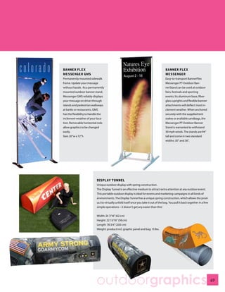 BANNER FLEX                                                                            BANNER FLEX
MESSENGER GMS                                                                          MESSENGER
Permanently mounted sidewalk                                                           Easy-to-transport BannerFlex
frame. Update your message                                                             Messenger PT Outdoor Ban-
without hassle. As a permanently                                                       nerStand can be used at outdoor
mounted outdoor banner stand,                                                          fairs, festivals and sporting
Messenger GMS reliably displays                                                        events. Its aluminum base, fiber-
your message on drive-through                                                          glass uprights and flexible banner
islands and pedestrian walkways                                                        attachments will deflect most in-
at banks or restaurants. GMS                                                           clement weather. When anchored
has the flexibility to handle the                                                      securely with the supplied tent
inclement weather of your loca-                                                        stakes or available sandbags, the
tion. Removable horizontal rods                                                        Messenger PT Outdoor Banner
allow graphics to be changed                                                           Stand is warranted to withstand
easily.                                                                                30 mph winds. The stands are 94”
Size: 20”w x 72”h                                                                      tall and come in two standard
                                                                                       widths: 30” and 36”.




                           DISPLAY TUNNEL
                           Unique outdoor display with spring construction.
                           The Display Tunnel is an effective medium to attract extra attention at any outdoor event.
                           This portable outdoor display is ideal for events and marketing campaigns in all kinds of
                           environments. The Display Tunnel has a unique spring construction, which allows the prod-
                           uct to virtually unfold itself once you take it out of the bag. You pull it back together in a few
                           simple operations – it doesn’t get any easier than this!


                           Width: 24 7/16” (62 cm)
                           Height: 22 13/16” (58 cm)
                           Length: 78 3/4” (200 cm)
                           Weight: product incl. graphic panel and bag: 15 lbs.




                          outdoorgraphics                                                                                       69
 